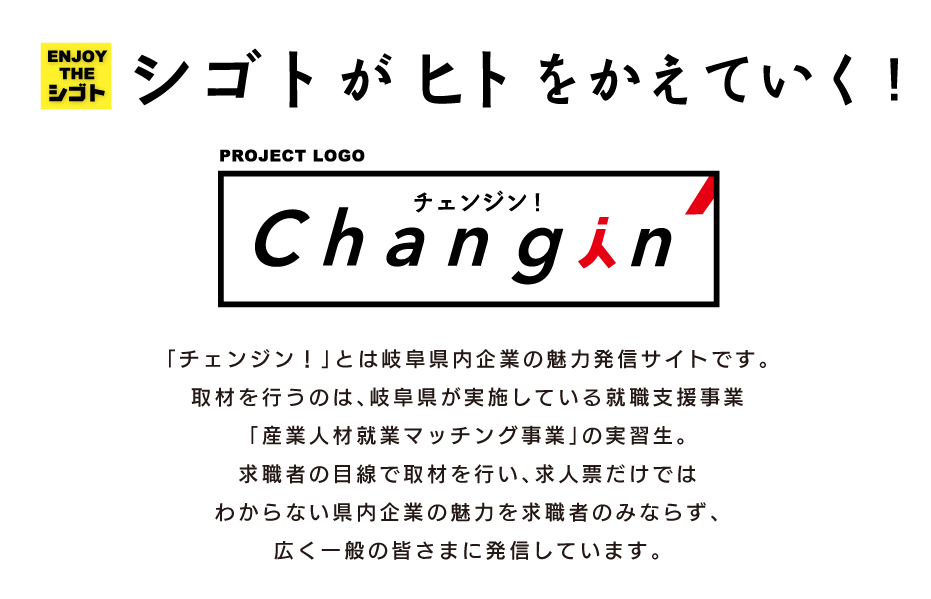 シゴトがヒトをかえていく!|「チェンジン！」とは、岐阜県内企業の魅力発信サイトです。取材を行うのは、岐阜県が実施している就職支援事業「産業人材就業マッチング事業」の実習生。求職者の目線で取材を行い、一般的な求人票だけでは分からない県内企業の魅力を求職者の皆様に発信しています。